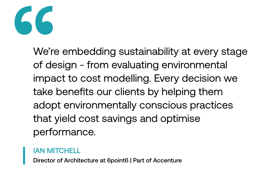 Pull out quote: "We're embedding sustainability at every stage of design - from evaluating environmental impact to cost modelling. Every decision we take benefits our clients by helping them adopt environmentally conscious practices that yield cost savings and optimise performance." - Ian Mitchell, Director of Architecture at 6point6 | Part of Accenture