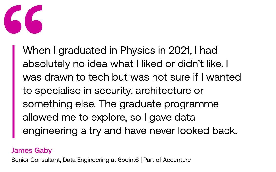 Pull out quote: 'When I graduated in Physics in 2021, I had absolutely no idea what I liked or didn't like. I was drawn to tech but was not sure if I wanted to specialise in security, architecture or something else. The graduate programme allowed me to explore, so I gave data engineering a try and have never looked back." - James Gaby, Senior Consultant, Data Engineering