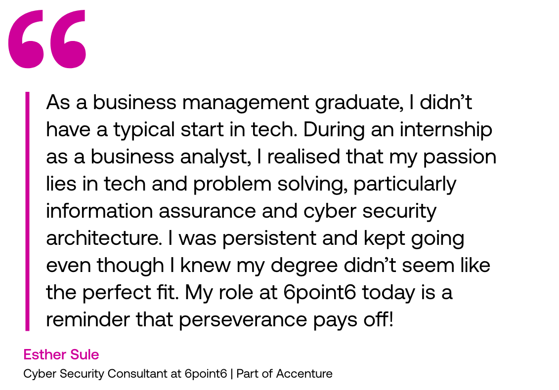 Pull out quote: "As a business management graduate, I didn’t have a typical start in tech. During an internship as a business analyst, I realised that my passion lies in tech and problem solving, particularly information assurance and cyber security architecture. I was persistent and kept going even though I knew my degree didn’t seem like the perfect fit. My role at 6point6 today is a reminder that perseverance pays off!" - Esther Sule, Cyber Security Consultant