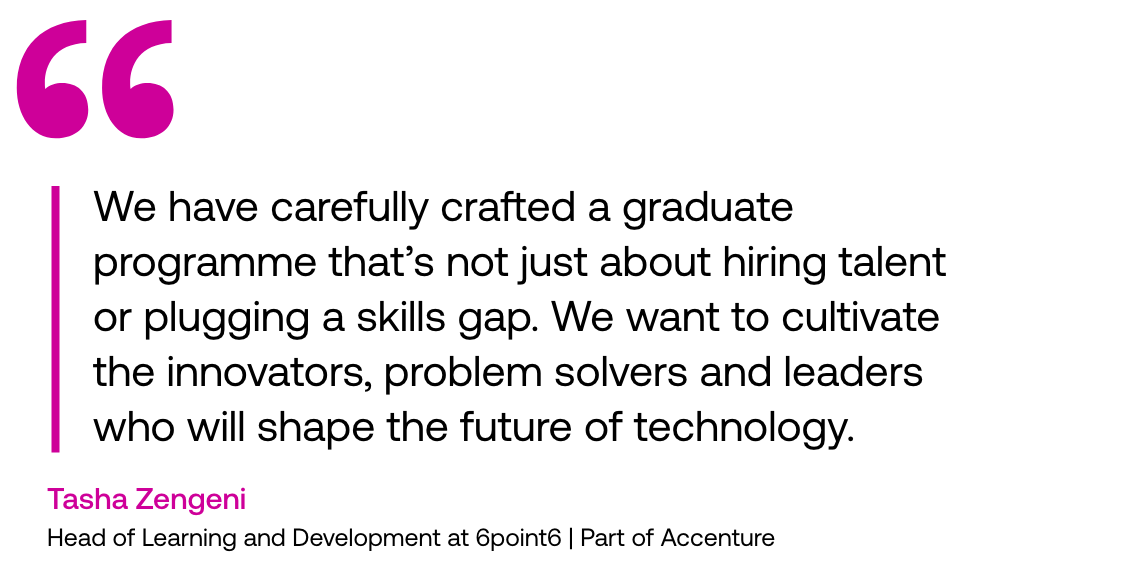 Pull out quote: "We have carefully crafted a graduate programme that’s not just about hiring talent or plugging a skills gap. We want to cultivate the innovators, problem solvers and leaders who will shape the future of technology." Tasha Zengeni, Head of Learning and Development at 6point6 | Part of Accenture